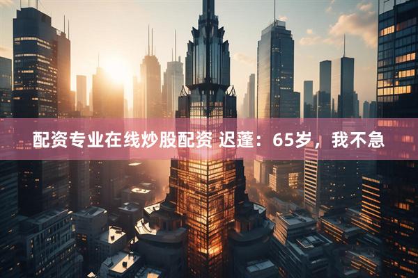 配资专业在线炒股配资 迟蓬：65岁，我不急