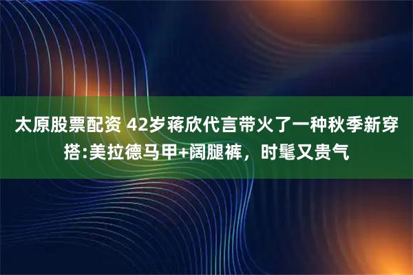 太原股票配资 42岁蒋欣代言带火了一种秋季新穿搭:美拉德马甲+阔腿裤，时髦又贵气