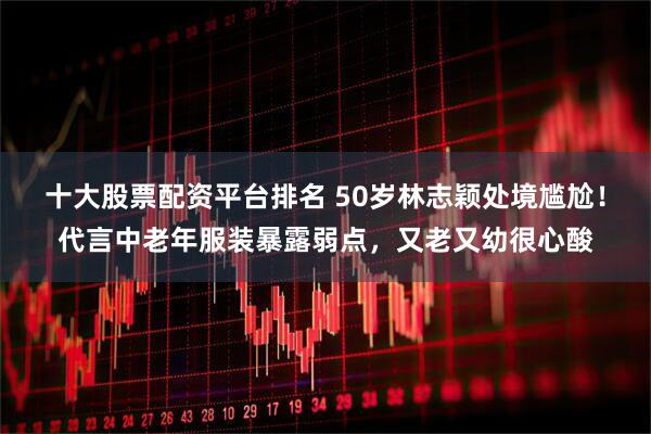 十大股票配资平台排名 50岁林志颖处境尴尬！代言中老年服装暴露弱点，又老又幼很心酸