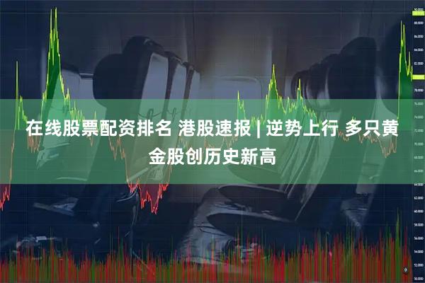 在线股票配资排名 港股速报 | 逆势上行 多只黄金股创历史新高