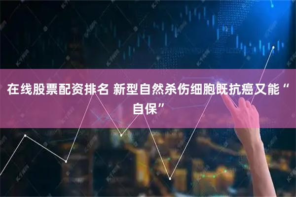 在线股票配资排名 新型自然杀伤细胞既抗癌又能“自保”