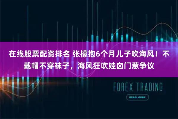 在线股票配资排名 张檬抱6个月儿子吹海风！不戴帽不穿袜子，海风狂吹娃囟门惹争议