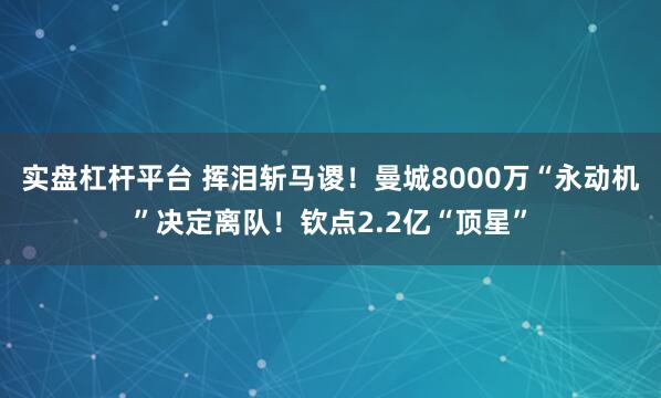 实盘杠杆平台 挥泪斩马谡！曼城8000万“永动机”决定离队！钦点2.2亿“顶星”