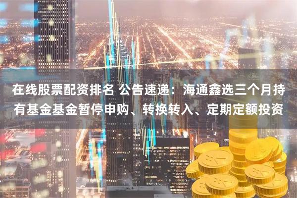 在线股票配资排名 公告速递：海通鑫选三个月持有基金基金暂停申购、转换转入、定期定额投资
