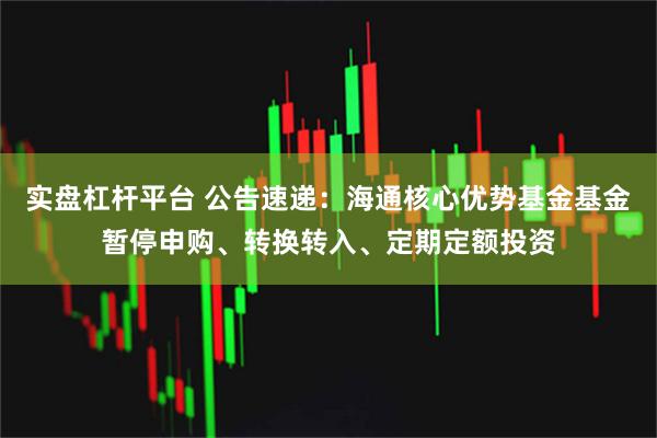 实盘杠杆平台 公告速递：海通核心优势基金基金暂停申购、转换转入、定期定额投资