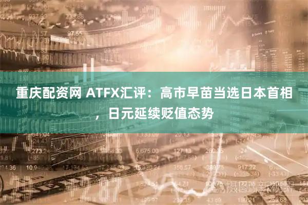 重庆配资网 ATFX汇评：高市早苗当选日本首相，日元延续贬值态势
