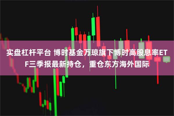实盘杠杆平台 博时基金万琼旗下博时高股息率ETF三季报最新持仓，重仓东方海外国际