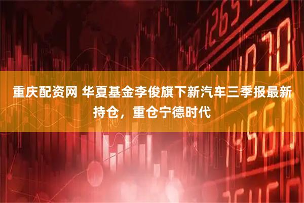 重庆配资网 华夏基金李俊旗下新汽车三季报最新持仓，重仓宁德时代
