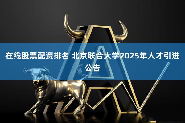 在线股票配资排名 北京联合大学2025年人才引进公告
