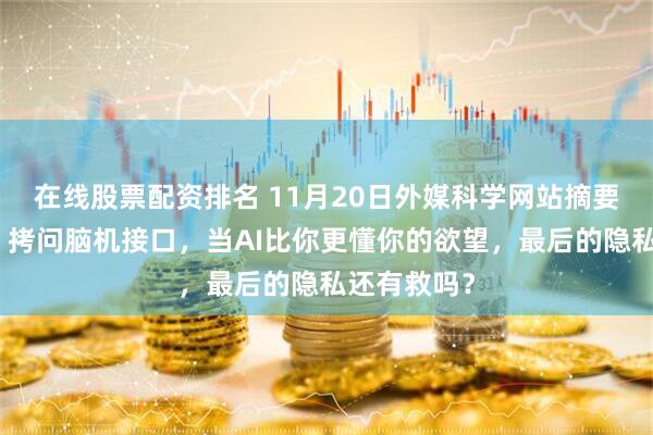 在线股票配资排名 11月20日外媒科学网站摘要：《自然》拷问脑机接口，当AI比你更懂你的欲望，最后的隐私还有救吗？