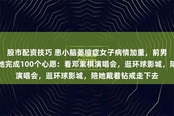 股市配资技巧 患小脑萎缩症女子病情加重，前男友毫不犹豫复合帮她完成100个心愿：看邓紫棋演唱会，逛环球影城，陪她戴着钻戒走下去