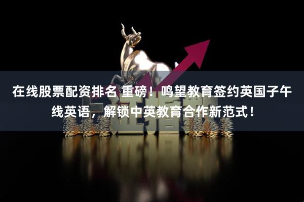 在线股票配资排名 重磅！鸣望教育签约英国子午线英语，解锁中英教育合作新范式！