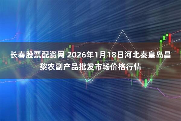 长春股票配资网 2026年1月18日河北秦皇岛昌黎农副产品批发市场价格行情
