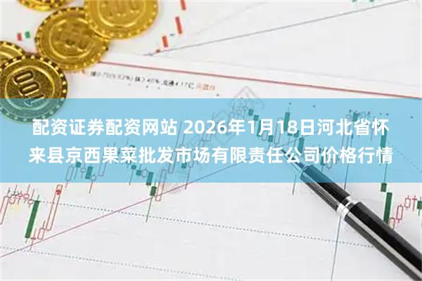 配资证券配资网站 2026年1月18日河北省怀来县京西果菜批发市场有限责任公司价格行情