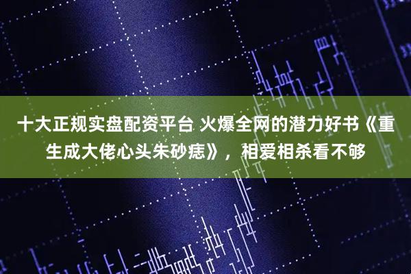 十大正规实盘配资平台 火爆全网的潜力好书《重生成大佬心头朱砂痣》，相爱相杀看不够