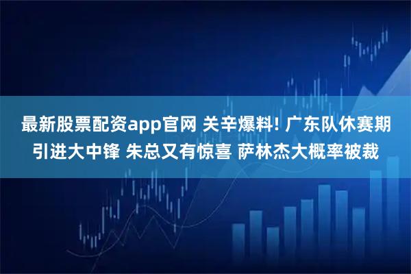 最新股票配资app官网 关辛爆料! 广东队休赛期引进大中锋 朱总又有惊喜 萨林杰大概率被裁