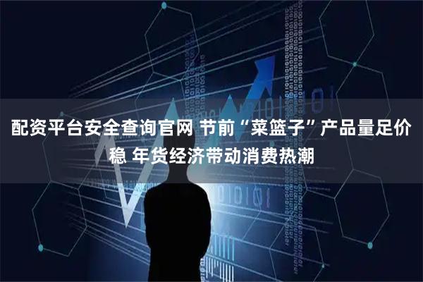 配资平台安全查询官网 节前“菜篮子”产品量足价稳 年货经济带动消费热潮