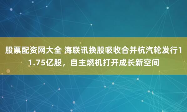 股票配资网大全 海联讯换股吸收合并杭汽轮发行11.75亿股，自主燃机打开成长新空间