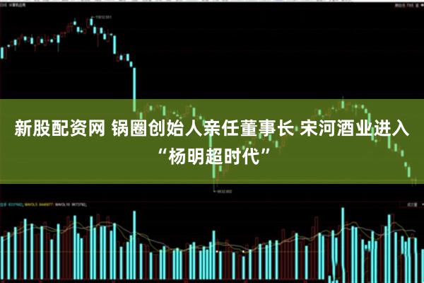 新股配资网 锅圈创始人亲任董事长 宋河酒业进入“杨明超时代”