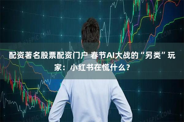 配资著名股票配资门户 春节AI大战的“另类”玩家：小红书在慌什么？