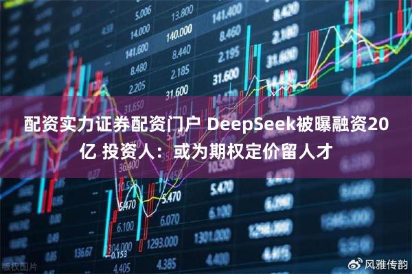 配资实力证券配资门户 DeepSeek被曝融资20亿 投资人：或为期权定价留人才