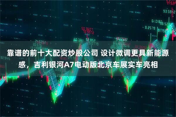 靠谱的前十大配资炒股公司 设计微调更具新能源感，吉利银河A7电动版北京车展实车亮相