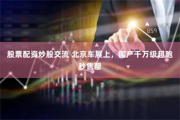 股票配资炒股交流 北京车展上，国产千万级超跑秒售罄