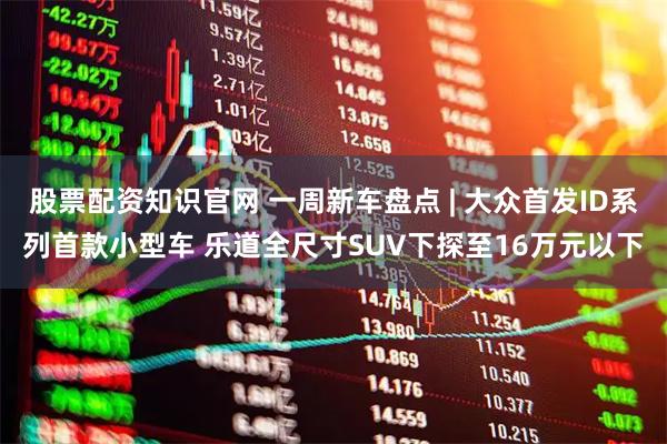 股票配资知识官网 一周新车盘点 | 大众首发ID系列首款小型车 乐道全尺寸SUV下探至16万元以下