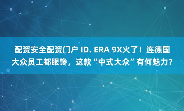 配资安全配资门户 ID. ERA 9X火了！连德国大众员工都眼馋，这款“中式大众”有何魅力？