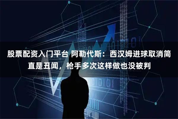 股票配资入门平台 阿勒代斯：西汉姆进球取消简直是丑闻，枪手多次这样做也没被判