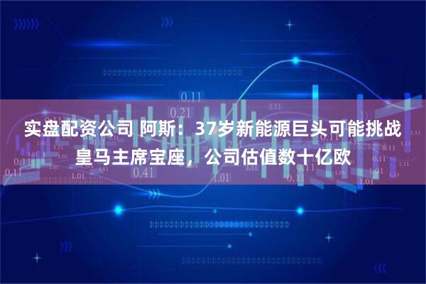 实盘配资公司 阿斯：37岁新能源巨头可能挑战皇马主席宝座，公司估值数十亿欧